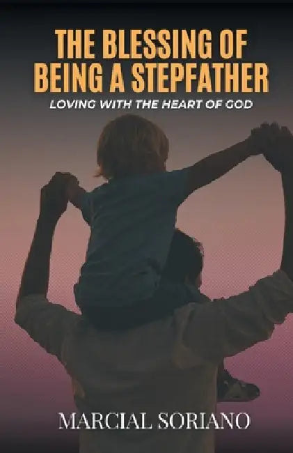 The Blessing of Being a Stepfather: Loving with the Heart of God by Marcial Soriano