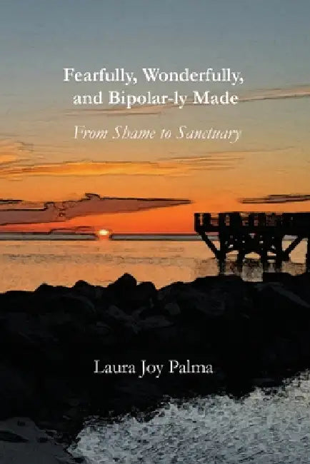 Fearfully, Wonderfully, and Bipolar-ly Made: From Shame to Sanctuary by Laura Joy Palma