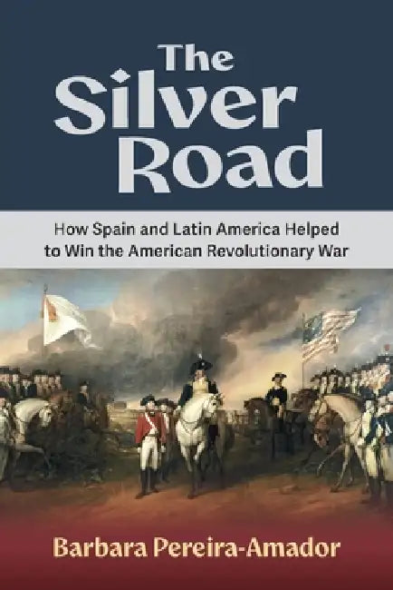The Silver Road: How Spain and Latin America Helped to Win the American Revolutionary War by Barbara Pereira-Amador