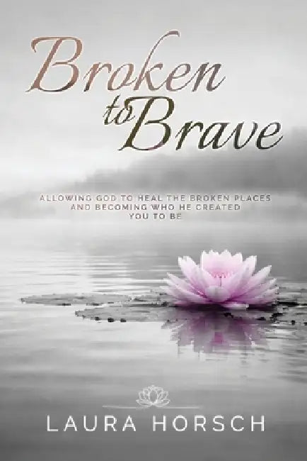 Broken to Brave: Allowing God to Heal the Broken Places and Becoming Who He Created You to Be by Laura Horsch
