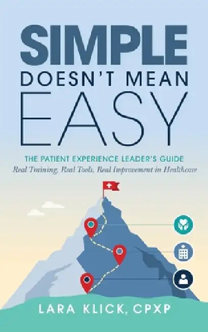 Simple Doesn't Mean Easy: The Patient Experience Leader's Guide: Real Training, Real Tools, Real Improvement in Healthcare by Lara Klick
