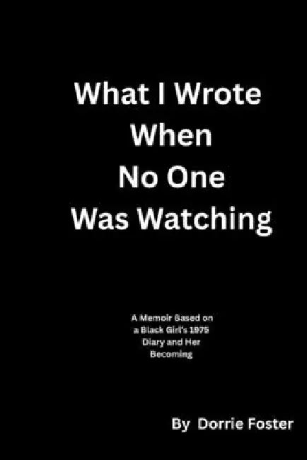 What I Wrote When No One Was Watching: A Memoir Based on a Black Girl's 1975 Diary and Her Becoming by Dorrie Foster