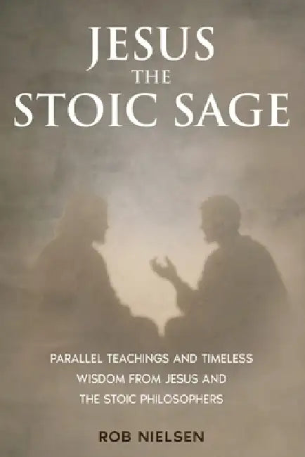 Jesus the Stoic Sage: Parallel Teachings and Timeless Wisdom From Jesus and the Stoic Philosophers by Rob Nielsen