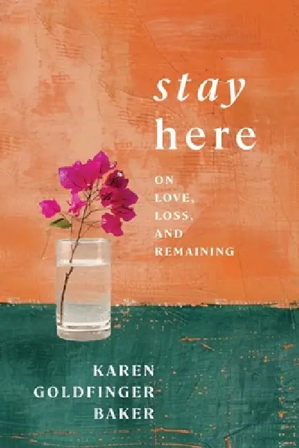 Stay Here: On Love, Loss, and Remaining by Karen Goldfinger Baker