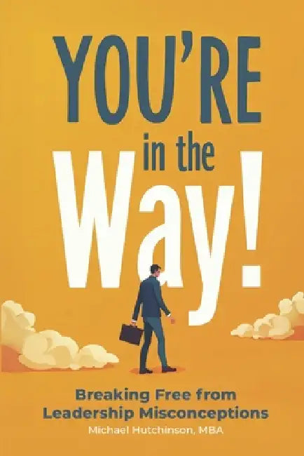 You're in the Way: Breaking Free From Leadership Misconceptions by Michael Hutchinson, Michael Hutchinson