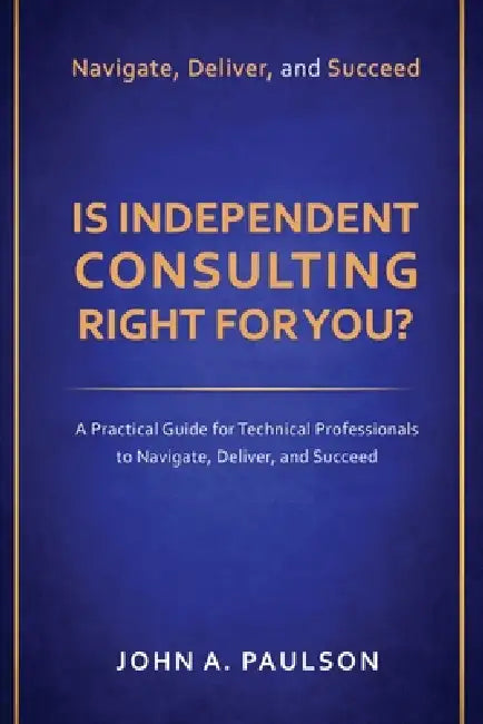 Is Independent Consulting Right For You?: A Practical Guide for Technical Professionals to Navigate, Deliver, and Succeed in Independent Consulting by John A. Paulson