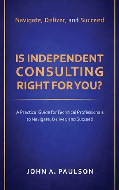 Is Independent Consulting Right For You?: A Practical Guide for Technical Professionals to Navigate, Deliver, and Succeed in Independent Consulting by John A. Paulson