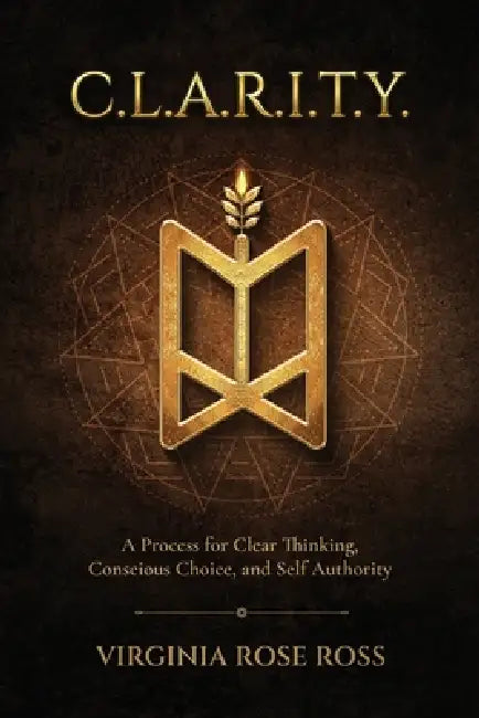 C.L.A.R.I.T.Y.: A Process for Clear Thinking, Conscious Choice, and Self Authority by Virginia Rose Ross