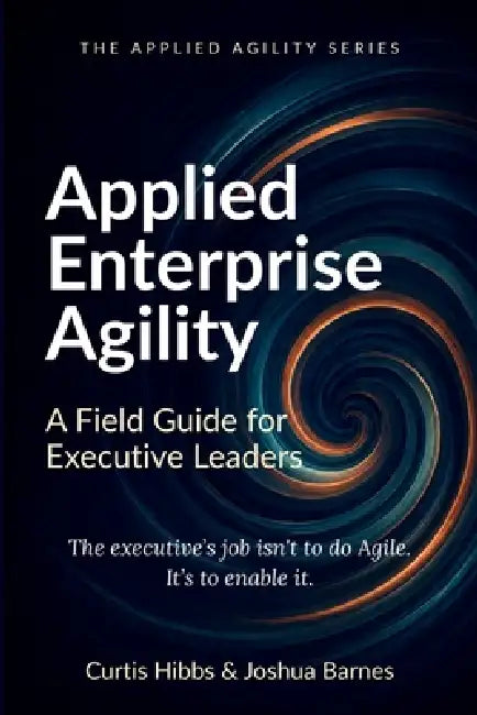 Applied Enterprise Agility: A Field Guide for Executive Leaders by Joshua Barnes, Curtis Hibbs