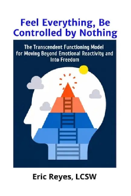 Feel Everything, Be Controlled by Nothing: The Transcendent Functioning Model for Moving Beyond Emotional Reactivity and Into Freedom by Eric Reyes