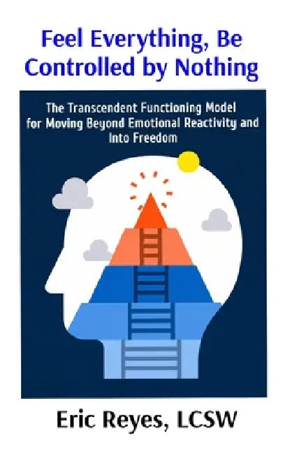 Feel Everything, Be Controlled by Nothing: The Transcendent Functioning Model for Moving Beyond Emotional Reactivity and Into Freedom by Eric Reyes