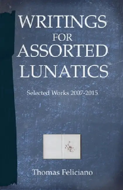 Writings for Assorted Lunatics: Selected Works 2007 - 2015 by Thomas Feliciano