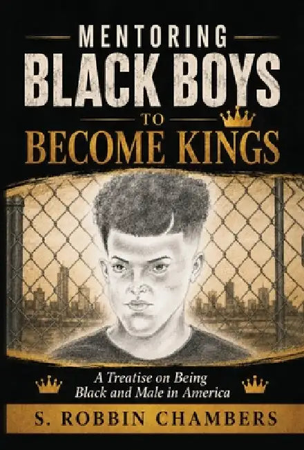 Mentoring Black Boys to Become Kings: A Treatise on Being Black and Male in America by S. Robbin Chambers