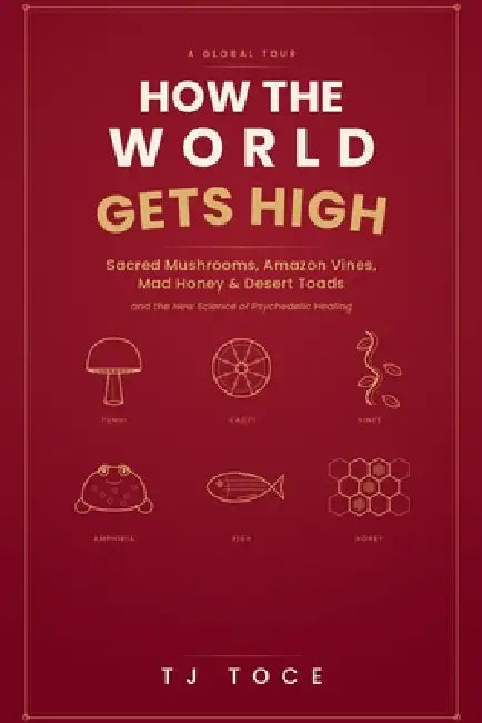 How The World Gets High: A Global Tour of Sacred Mushrooms, Amazon Vines, Mad Honey, Desert Toads and the New Science of Psychedelic Healing by Tj Toce