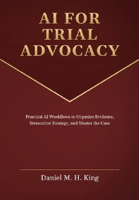 AI for Trial Advocacy: Practical AI Workflows to Organize Evidence, Streamline Strategy, and Master the Case by Daniel M. H. King
