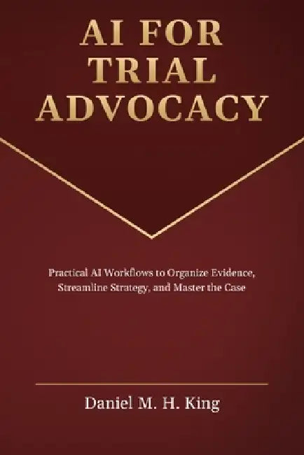 AI for Trial Advocacy: Practical AI Workflows to Organize Evidence, Streamline Strategy, and Master the Case by Daniel M. H. King
