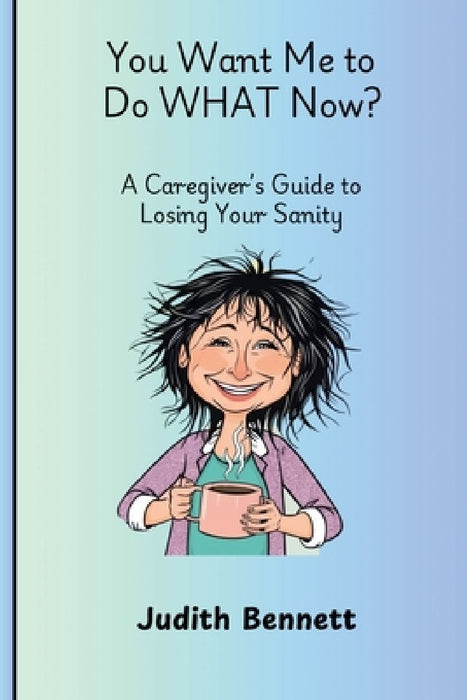 You Want me to do WHAT Now? - A Caregivers Guide to Losing Your Sanity by Judith Bennett