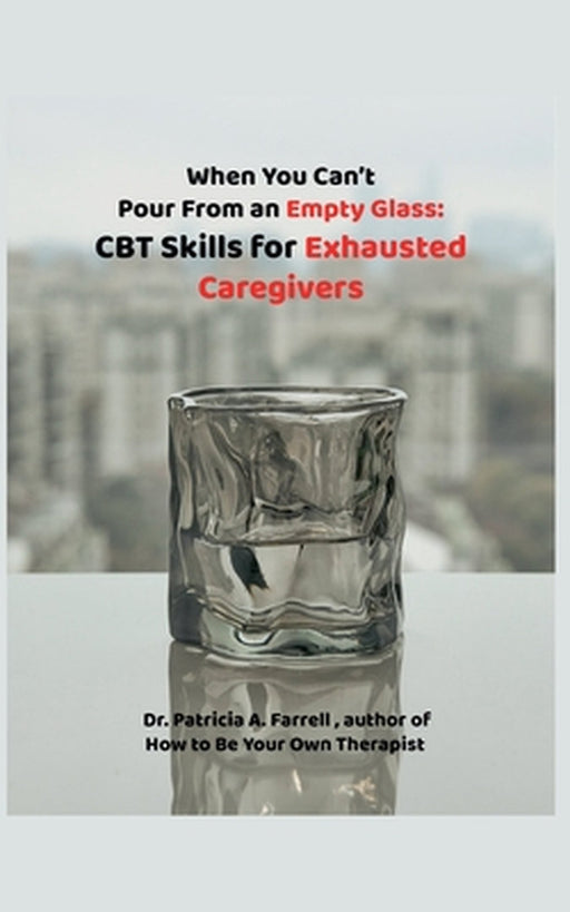 When You Can't Pour From an Empty Glass: CBT Skills for Exhausted Caregivers by Patricia A. Farrell