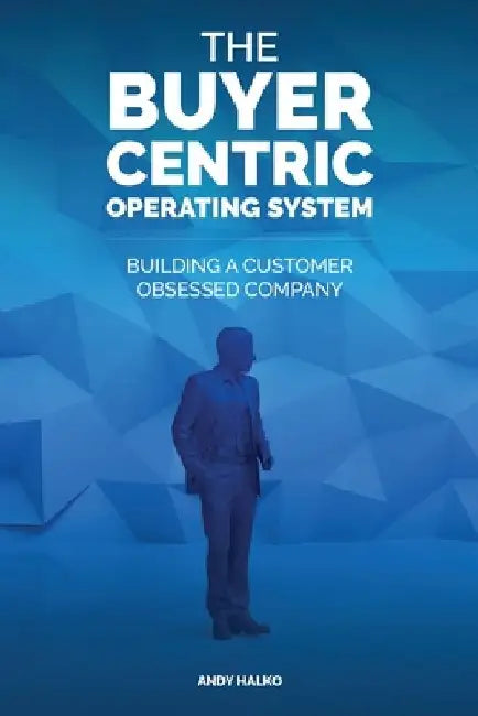 The Buyer-Centric Operating System: Building A Customer Obsessed Company by Andy Halko