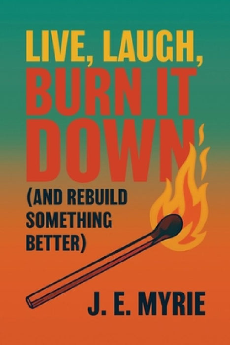 Live, Laugh, Burn It Down (And Rebuild Something Better) by J. E. Myrie