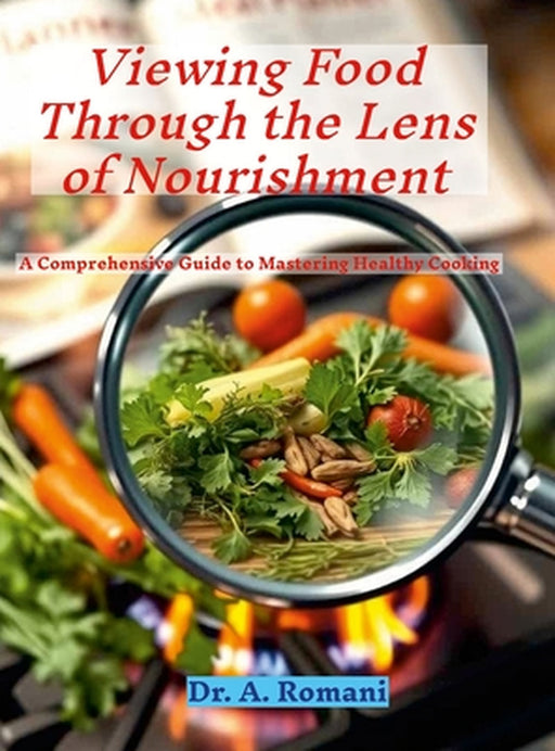 Viewing Food Through the Lens of Nourishment: A Comprehensive Guide to Mastering Healthy Cooking by A. Romani