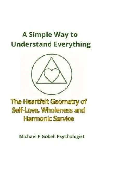A Simple Way to Understand Everything: The Heartfelt Geometry of Self-Love, Wholeness, and Harmonic Service by Michael Patrick Gobel