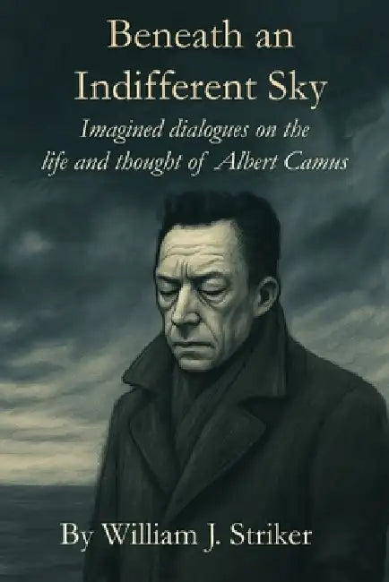 Beneath an Indifferent Sky: Imagined dialogues on the life and thought of Albert Camus by William J. Striker