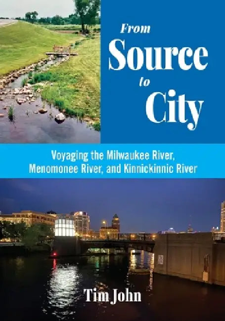 From Source to City: Voyaging the Milwaukee River, Menomonee River, and Kinnickinnic River by Tim John