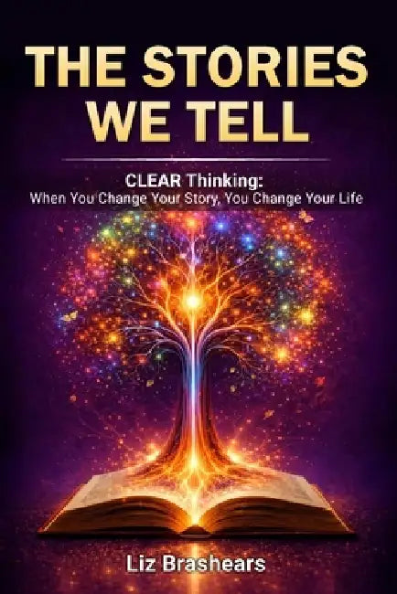 The Stories We Tell, CLEAR Thinking: When You Change Your Story, You Change Your Life by Liz Brashears