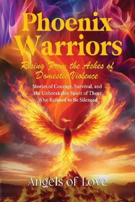 Phoenix Warriors: Rising from the Ashes of Domestic Violence, Stories of Courage, Survival, and the Unbreakable Spirit of Those Who Refused to Be Sile by Angels Of Love