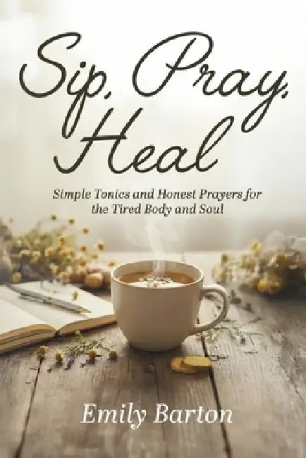 Sip, Pray, Heal: Simple Tonics and Honest Prayers for the Tired Body and Soul by Emily Barton