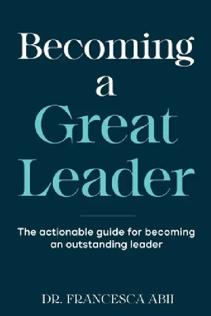 Becoming A Great Leader: The Actionable Guide for Becoming An Outstanding Leader by Francesca Abii