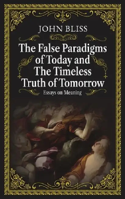The False Paradigms of Today and the Timeless Truth of Tomorrow: Essays on Meaning by John Bliss
