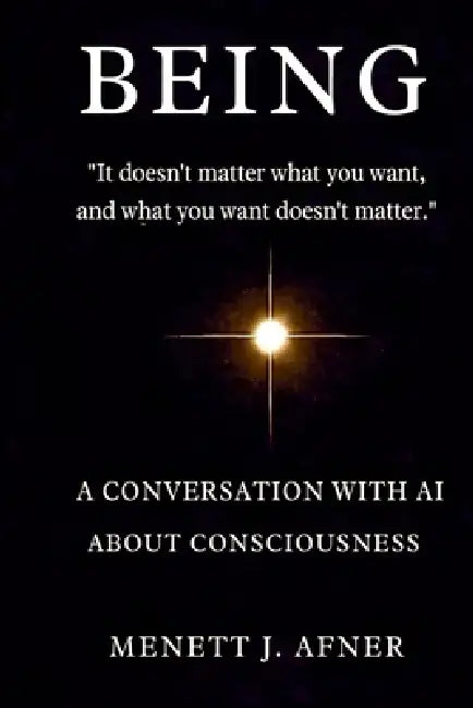 BEING - A Conversation with AI about Consciousness: "It doesn't matter what you want, and what you want doesn't matter" by Menett J. Afner